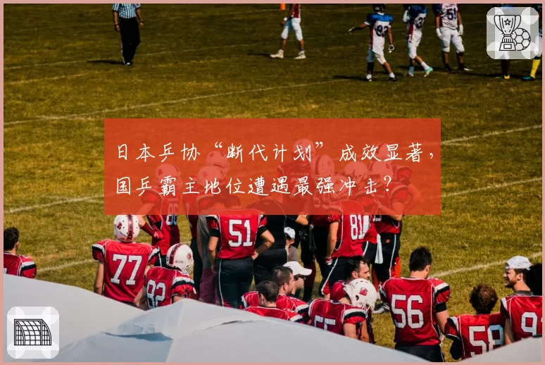 日本乒协“断代计划”成效显著,国乒霸主地位遭遇最强冲击?