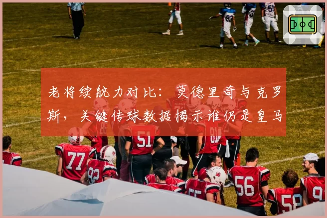 老将续航力对比：莫德里奇与克罗斯，关键传球数据揭示谁仍是皇马大脑