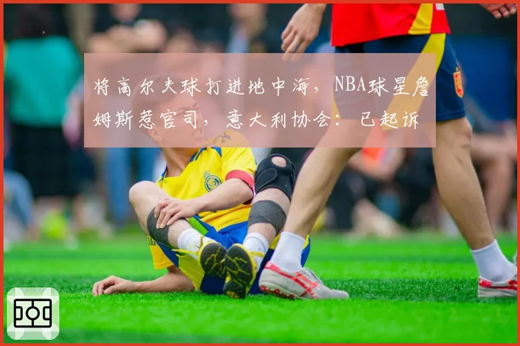 将高尔夫球打进地中海，NBA球星詹姆斯惹官司，意大利协会：已起诉，按刑法或判2-6年