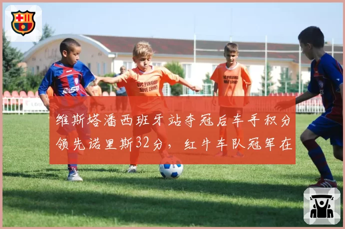 维斯塔潘西班牙站夺冠后车手积分领先诺里斯32分,红牛车队冠军在望
