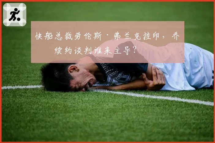 快船总裁劳伦斯·弗兰克挂印，乔治续约谈判谁来主导？