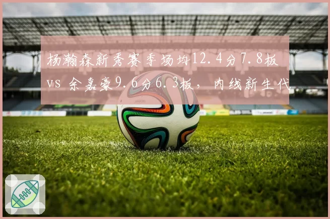 杨瀚森新秀赛季场均12.4分7.8板 vs 余嘉豪9.6分6.3板,内线新生代对决