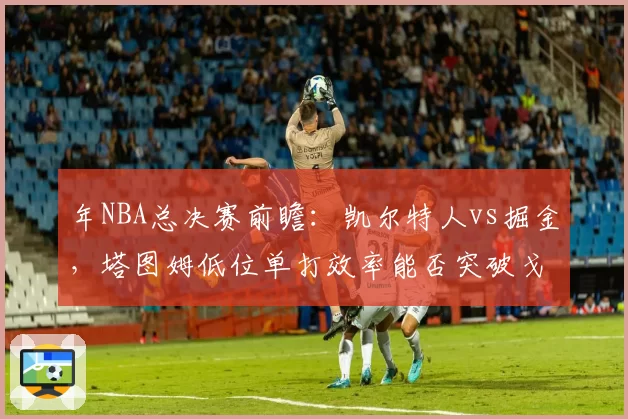 年NBA总决赛前瞻：凯尔特人vs掘金，塔图姆低位单打效率能否突破戈登防守