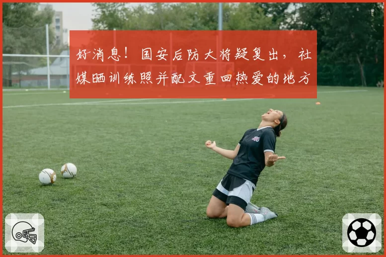 好消息！国安后防大将疑复出，社媒晒训练照并配文重回热爱的地方