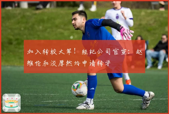 加入转校大军！经纪公司官宣：赵维伦和淡厚然均申请转学