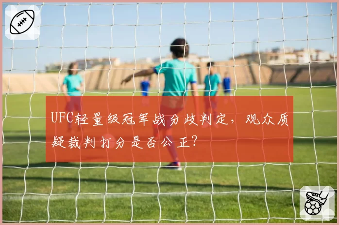 UFC轻量级冠军战分歧判定,观众质疑裁判打分是否公正?