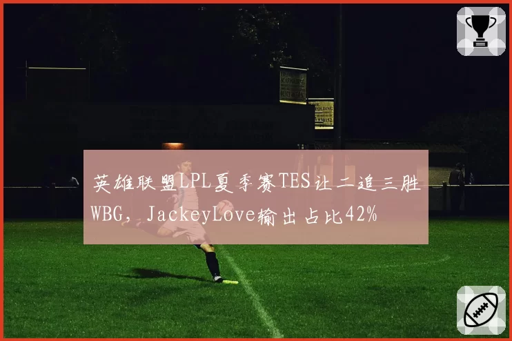 英雄联盟LPL夏季赛TES让二追三胜WBG，JackeyLove输出占比42%