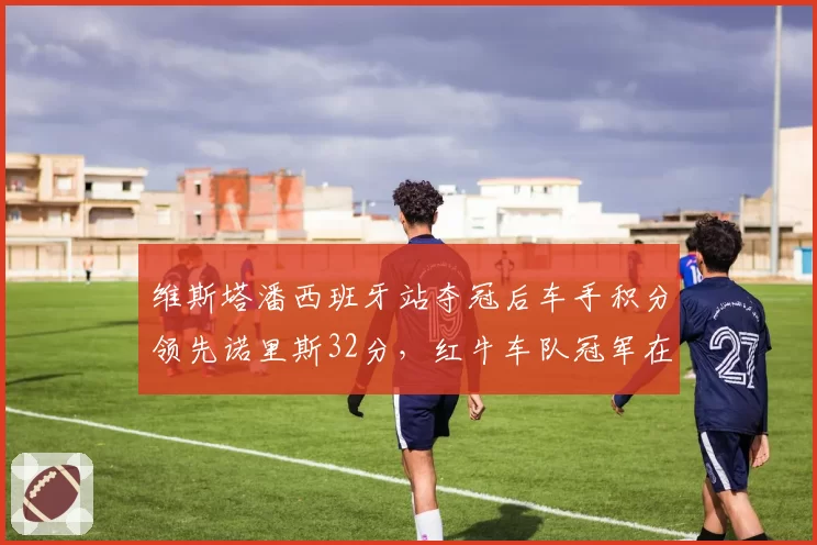 维斯塔潘西班牙站夺冠后车手积分领先诺里斯32分,红牛车队冠军在望