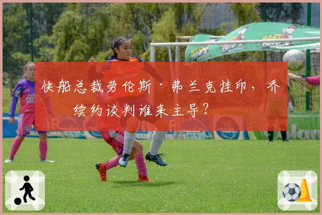 快船总裁劳伦斯·弗兰克挂印，乔治续约谈判谁来主导？