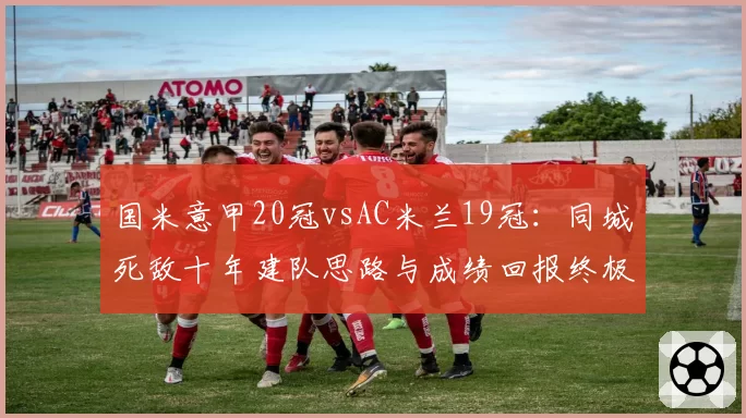 国米意甲20冠vsAC米兰19冠：同城死敌十年建队思路与成绩回报终极复盘