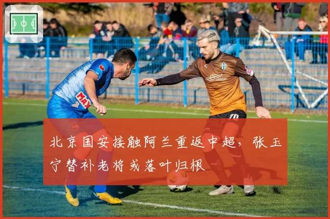 北京国安接触阿兰重返中超，张玉宁替补老将或落叶归根