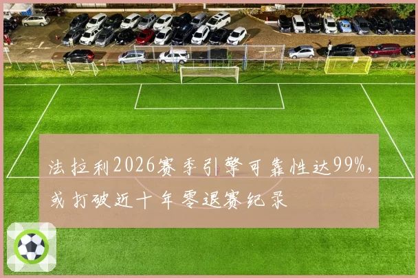 法拉利2026赛季引擎可靠性达99%,或打破近十年零退赛纪录