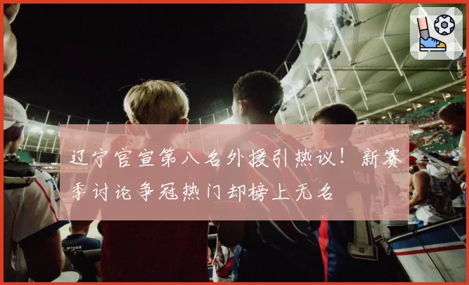辽宁官宣第八名外援引热议！新赛季讨论争冠热门却榜上无名