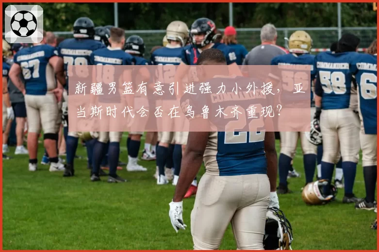 新疆男篮有意引进强力小外援，亚当斯时代会否在乌鲁木齐重现？