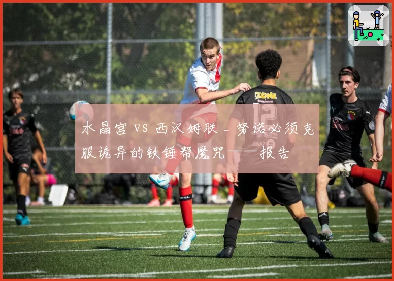 水晶宫 vs 西汉姆联 _ 努诺必须克服诡异的铁锤帮魔咒——报告