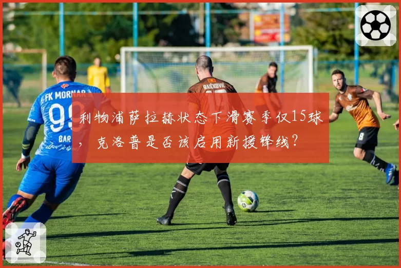 利物浦萨拉赫状态下滑赛季仅15球，克洛普是否该启用新援锋线？