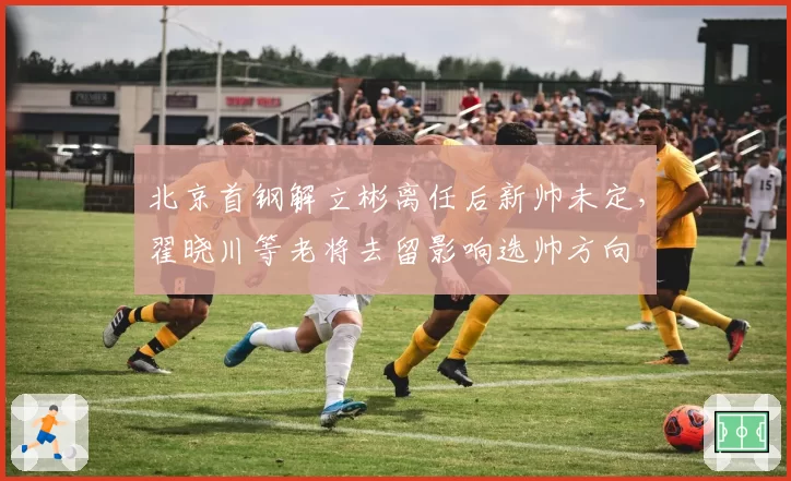 北京首钢解立彬离任后新帅未定,翟晓川等老将去留影响选帅方向