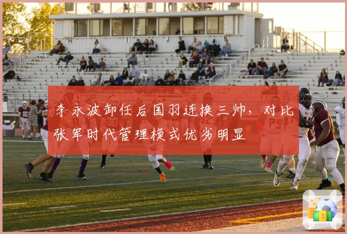 李永波卸任后国羽连换三帅,对比张军时代管理模式优劣明显