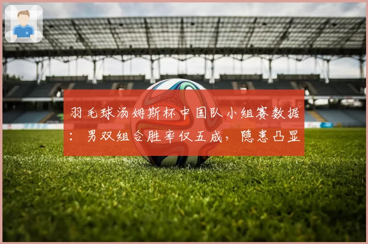 羽毛球汤姆斯杯中国队小组赛数据:男双组合胜率仅五成,隐患凸显