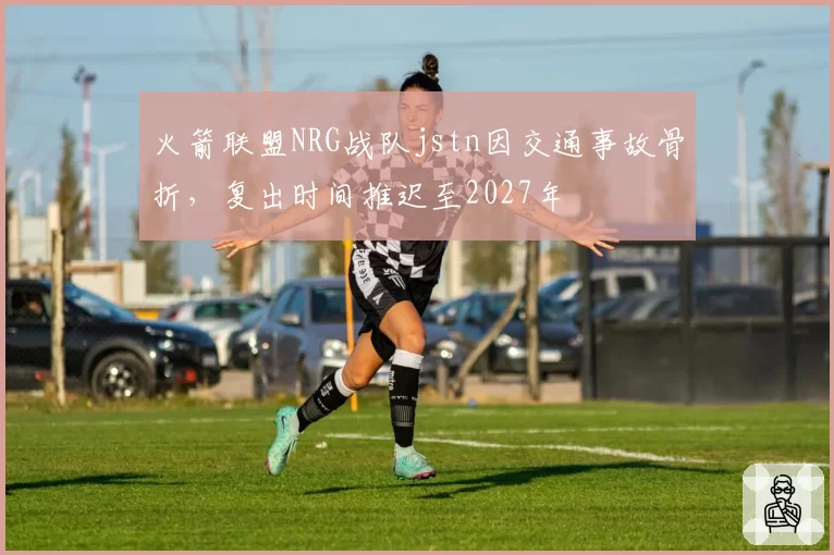 火箭联盟NRG战队jstn因交通事故骨折,复出时间推迟至2027年