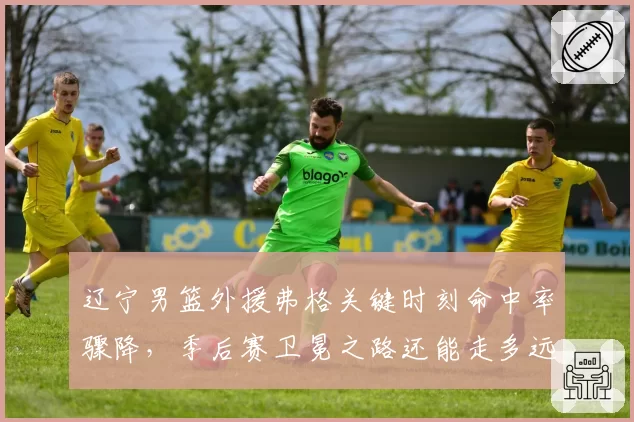 辽宁男篮外援弗格关键时刻命中率骤降，季后赛卫冕之路还能走多远？