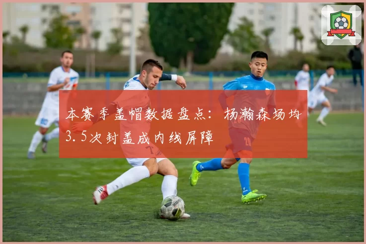 本赛季盖帽数据盘点:杨瀚森场均3.5次封盖成内线屏障