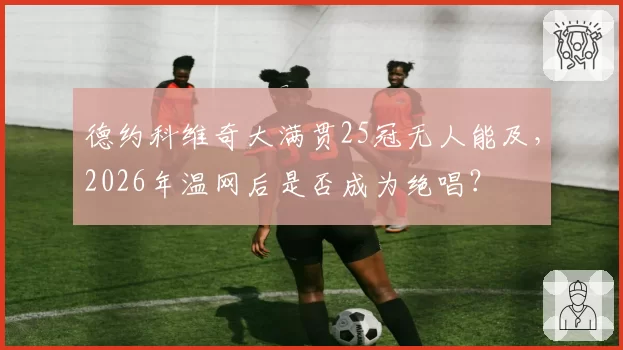 德约科维奇大满贯25冠无人能及，2026年温网后是否成为绝唱？