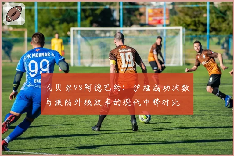 戈贝尔vs阿德巴约:护框成功次数与换防外线效率的现代中锋对比