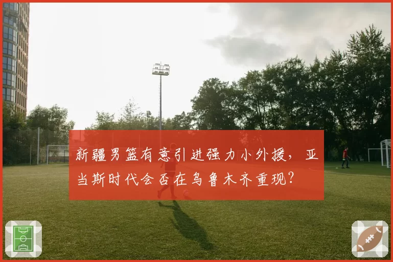 新疆男篮有意引进强力小外援，亚当斯时代会否在乌鲁木齐重现？