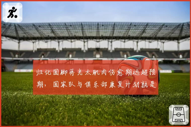 归化国脚蒋光太肌肉伤愈期远超预期,国家队与俱乐部康复计划孰是孰非?