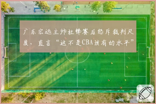 广东宏远主帅杜锋赛后怒斥裁判尺度，直言“这不是CBA该有的水平”