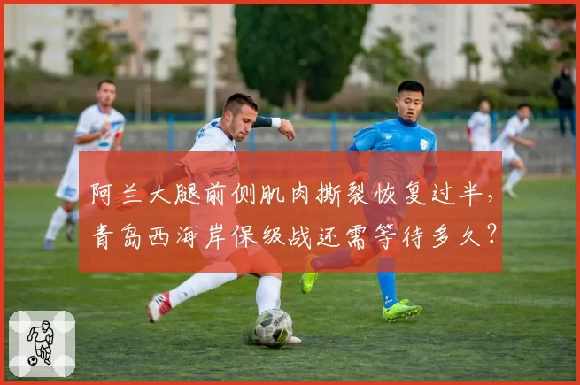 阿兰大腿前侧肌肉撕裂恢复过半,青岛西海岸保级战还需等待多久?