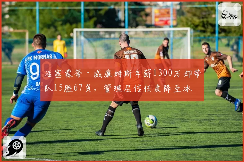 活塞蒙蒂·威廉姆斯年薪1300万却带队15胜67负，管理层信任度降至冰点