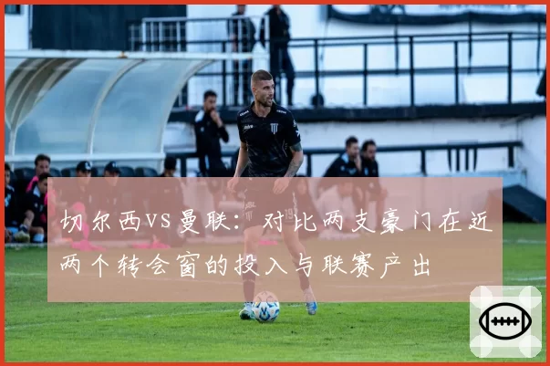 切尔西vs曼联：对比两支豪门在近两个转会窗的投入与联赛产出