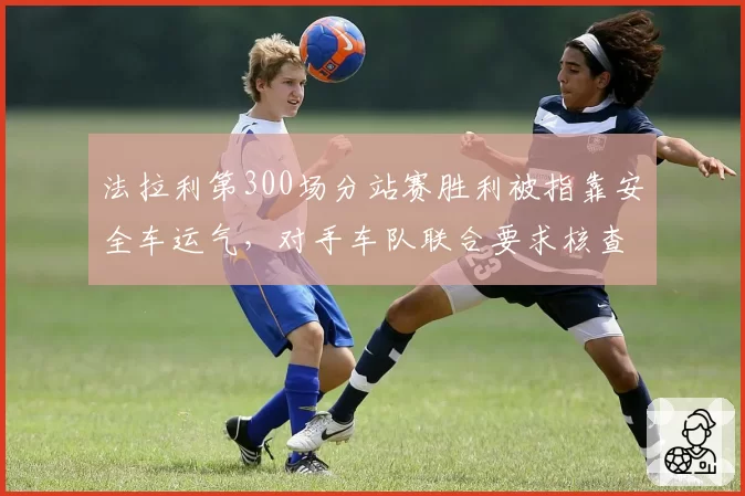 法拉利第300场分站赛胜利被指靠安全车运气,对手车队联合要求核查胎压数据