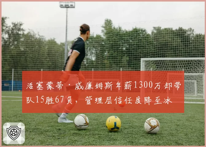 活塞蒙蒂·威廉姆斯年薪1300万却带队15胜67负，管理层信任度降至冰点
