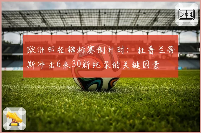 欧洲田径锦标赛倒计时:杜普兰蒂斯冲击6米30新纪录的关键因素