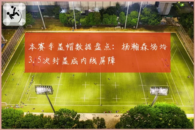 本赛季盖帽数据盘点：杨瀚森场均3.5次封盖成内线屏障