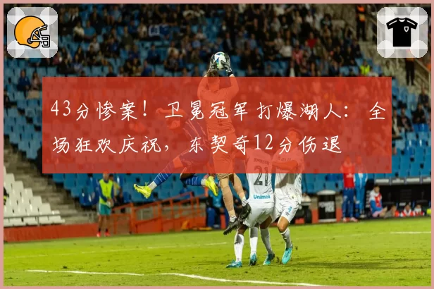 43分惨案!卫冕冠军打爆湖人:全场狂欢庆祝,东契奇12分伤退