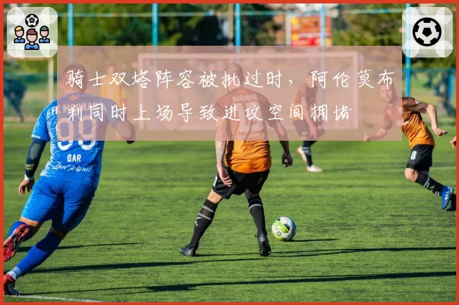 骑士双塔阵容被批过时，阿伦莫布利同时上场导致进攻空间拥堵