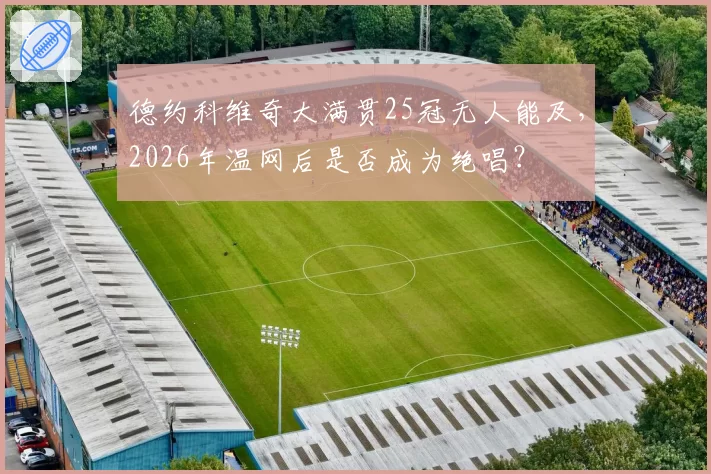 德约科维奇大满贯25冠无人能及，2026年温网后是否成为绝唱？