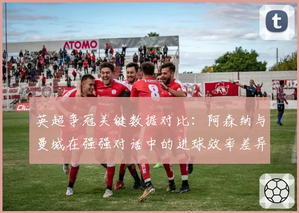 英超争冠关键数据对比：阿森纳与曼城在强强对话中的进球效率差异