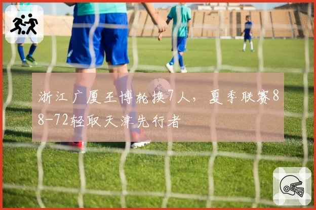 浙江广厦王博轮换7人，夏季联赛88-72轻取天津先行者