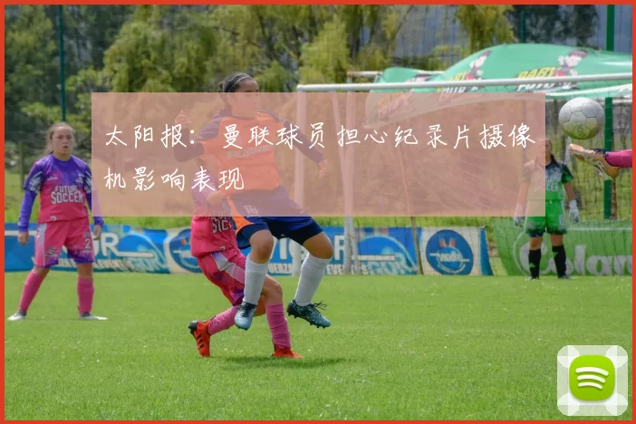 太阳报:曼联球员担心纪录片摄像机影响表现