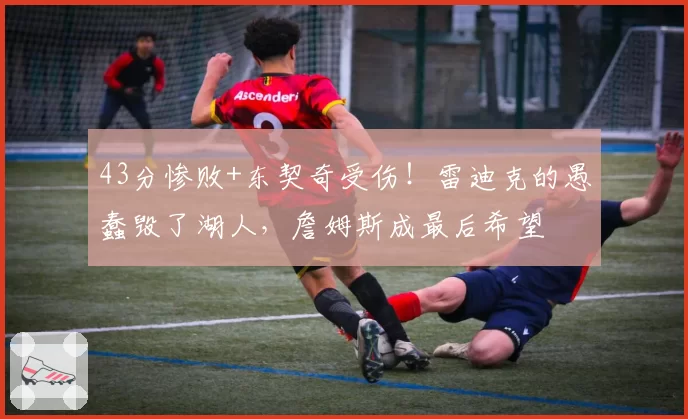 43分惨败+东契奇受伤！雷迪克的愚蠢毁了湖人，詹姆斯成最后希望