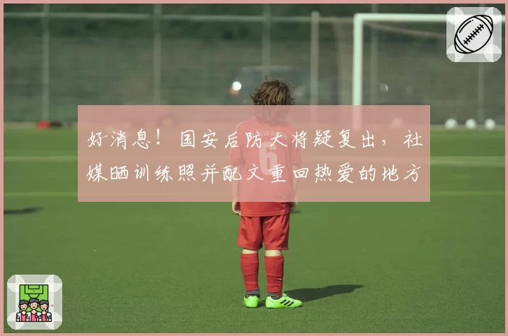 好消息！国安后防大将疑复出，社媒晒训练照并配文重回热爱的地方