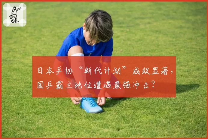 日本乒协“断代计划”成效显著，国乒霸主地位遭遇最强冲击？