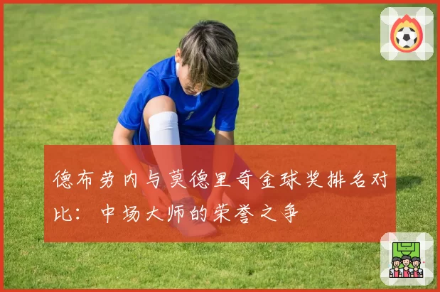 德布劳内与莫德里奇金球奖排名对比：中场大师的荣誉之争