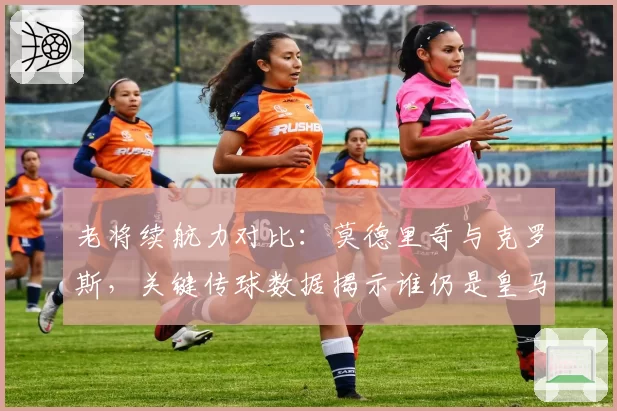 老将续航力对比：莫德里奇与克罗斯，关键传球数据揭示谁仍是皇马大脑