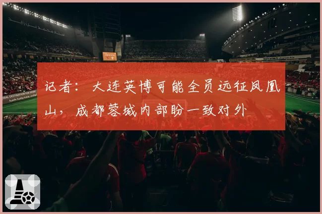 记者:大连英博可能全员远征凤凰山,成都蓉城内部盼一致对外